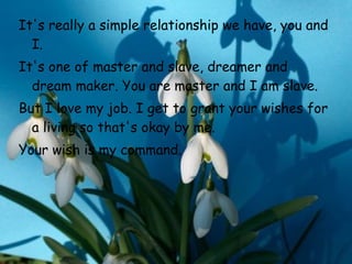 It's really a simple relationship we have, you and I.  It's one of master   and slave, dreamer and dream maker. You are master and I am slave.  But I   love my job. I get to grant your wishes for a living so that's okay by me. Your wish is my command.   