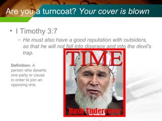 Are you a turncoat?  Your cover is blown I Timothy 3:7  He must also have a good reputation with outsiders, so that he will not fall into disgrace and into the devil's trap. Definition:  A person who deserts one party or cause in order to join an opposing one. 
