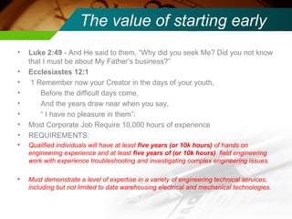 The value of starting early Luke 2:49  - And He said to them, “Why did you seek Me? Did you not know that I must be about My Father’s business?”  Ecclesiastes 12:1 1 Remember now your Creator in the days of your youth, Before the difficult days come,  And the years draw near when you say,  “  I have no pleasure in them”:  Most Corporate Job Require 10,000 hours of experience REQUIREMENTS: Qualified individuals will have at least  five years (or 10k hours)  of hands on engineering experience and at least  five years of (or 10k hours)  field engineering work with experience troubleshooting and investigating complex engineering issues. Must demonstrate a level of expertise in a variety of engineering technical services, including but not limited to data warehousing electrical and mechanical technologies.  