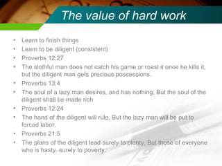 The value of hard work Learn to finish things Learn to be diligent (consistent) Proverbs 12:27 The slothful man does not catch his game or roast it once he kills it, but the diligent man gets precious possessions. Proverbs 13:4 The soul of a lazy man desires, and has nothing; But the soul of the diligent shall be made rich Proverbs 12:24 The hand of the diligent will rule, But the lazy man will be put to forced labor. Proverbs 21:5 The plans of the diligent lead surely to plenty, But those of everyone who is hasty, surely to poverty. 