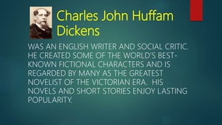 Charles John Huffam
Dickens
WAS AN ENGLISH WRITER AND SOCIAL CRITIC.
HE CREATED SOME OF THE WORLD'S BEST-
KNOWN FICTIONAL CHARACTERS AND IS
REGARDED BY MANY AS THE GREATEST
NOVELIST OF THE VICTORIAN ERA. HIS
NOVELS AND SHORT STORIES ENJOY LASTING
POPULARITY.
 