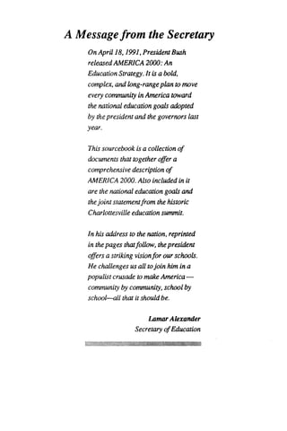 A Message from the Secretary
On April 18,1991, President Bush
released AMERICA 2000 : An
Education Strategy. It is a bold,
complex, and long-range plan to move
every community in America toward
the national education goals adopted
by the president and the governors last
year.
This sourcebook is a collection of
documents that together offer a
comprehensive description of
AMERICA 2000. Also included in it
are the national education goals and
the joint statement from the historic
Charlottesville education summit.
In his address to the nation, reprinted
in the pages that follow, the president
offers a striking vision for our schools .
He challenges us all to join him in a
populist crusade to make America -
community by community, school by
school-all that it should be.
Lamar Alexander
Secretary of Education
 