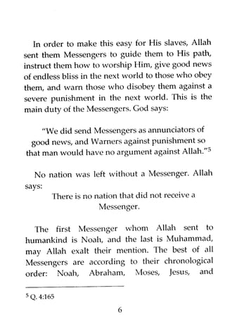 In order to make this easy for His slaves, Allah
sent them Messengers to guide them to His path,
instruct them how to worship Him, give good news
of endless bliss in the next world to those who obey
them, and warn those who disobey them against a
severe punishment in the next world. This is the
main duty of the Messengers. God says:
"We did send Messengers as annunciators of
good news, and Warners against punishment so
that man would have no argument against Allah."s
No nation was left without a Messenger. Allah
says:
There is no nation that did not receive a
Messenger.
The first Messenger whom Allah sent to
humankind is Noah, and the last is Muhammad,
may Allah exalt their mention. The best of all
Messengers are according to their chronological
order: Noah, Abraham, Moses, Jesus, and
5 Q. 4:165
6
 