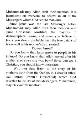 Muhammad; may Allah exalt their mention. It is
incumbent on everyone to believe in all of the
Messengers whom God sent to mankind.
Since Jesus was the last Messenger before
Muhammad, may Allah exalt their mention, and
since Christians constitute the majority in
demographical terms, and since you believe in
Jesus, you should probably hear the true details of
his as well as his mother's birth stories?
Do you know?
Do you know that Jesus spoke to people in his
infancy? Do you know that Allah looked after his
mother ever since she was born? Since you are a
Christian, you should know these facts.
Why not first listen to the story of his
mother's birth from the Qur'an, in a chapter titled,
Aali Imran (Imran's Household) which God
revealed to the last of His Messengers, Muhammad,
may He exalt his mention:
7
 
