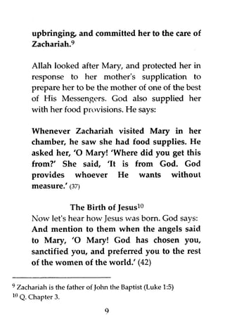 upbringing, and committed her to the care of
Zachariah.9
Allah looked after Mary, and protected her in
response to her mother's supplication to
prepare her to be the mother of one of the best
of His Messengers. God also supplied her
with her food provisions. He says:
Whenever Zachariah visited Mary in her
chamber, he saw she had food supplies. He
asked her, 10 Mary! IWhere did you get this
from?' She said, lit is from God. God
provides whoever He wants without
measure.' (37)
The Birth of Jesus10
Now let's hear how Jesus was born. God says:
And mention to them when the angels said
to Mary, 10 Mary! God has chosen you,
sanctified you, and preferred you to the rest
of the women of the world.' (42)
9 Zachariah is the father of John the Baptist (Luke 1:5)
10 Q. Chapter 3.
9
 