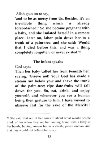 Allah goes on to say,
'and to be as mercy from Us. Besides, it's an
inevitable thing which is already
foreordained." So she became pregnant with
a baby, and she isolated herself in a remote
place. Later on, labor pain drove her to a
trunk of a palm~tree, and she said: 'Would
that I died before this, and was a thing
completely forgotten, or never existed.'15
The infant speaks
God says:
Then her baby called her from beneath her,
saying, 'Grieve not! Your God has nlade a
stream run below you; and shake the trunk
of the palm~tree; ripe date~fruits will fall
down for you. So, eat! drink! and enjoy
yourself, and whenever you see a human
being then gesture to him: I have vowed to
observe fast for the sake of the Merciful
IS She said that out of her concern about what vould people
think of her when they see her coming home with a baby in
her hands, having known her as a chaste, pious woman, and
that they vould not believe her story.
13
 