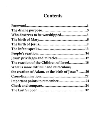 Contents
Foreword 1
The divine purpose 3
Who deserves to be worshipped S
The birth of Mary 8
The birth of Jesus 9
The infant speaks 13
People's reaction 14
Jesus' privileges and miracles 17
The reaction of the Children of Israel. 18
What is more difficult and miraculous,
the creation of Adam, or the birth of Jesus? 20
Cross-Examination 22
Important points to remember 24
Check and compare 24
The Last Supper 32
 