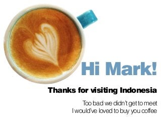 Hi Mark! 
Thanks for visiting Indonesia 
! 
Too bad we didn’t get to meet 
I would’ve loved to buy you coffee 
 