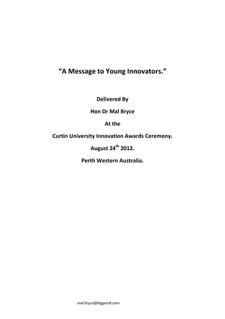 “A Message to Young Innovators.”


                  Delivered By

               Hon Dr Mal Bryce

                      At the

Curtin University Innovation Awards Ceremony.

               August 24th 2012.

           Perth Western Australia.




         mal.bryce@bigpond.com
 