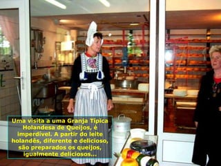 Uma visita a uma Granja Típica
   Holandesa de Queijos, é
 imperdível. A partir do leite
holandês, diferente e delicioso,
  são preparados os queijos,
    igualmente deliciosos...
 