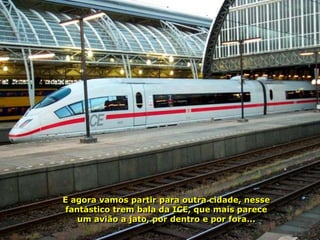 E agora vamos partir para outra cidade, nesse
 fantástico trem bala da ICE, que mais parece
    um avião a jato, por dentro e por fora...
 