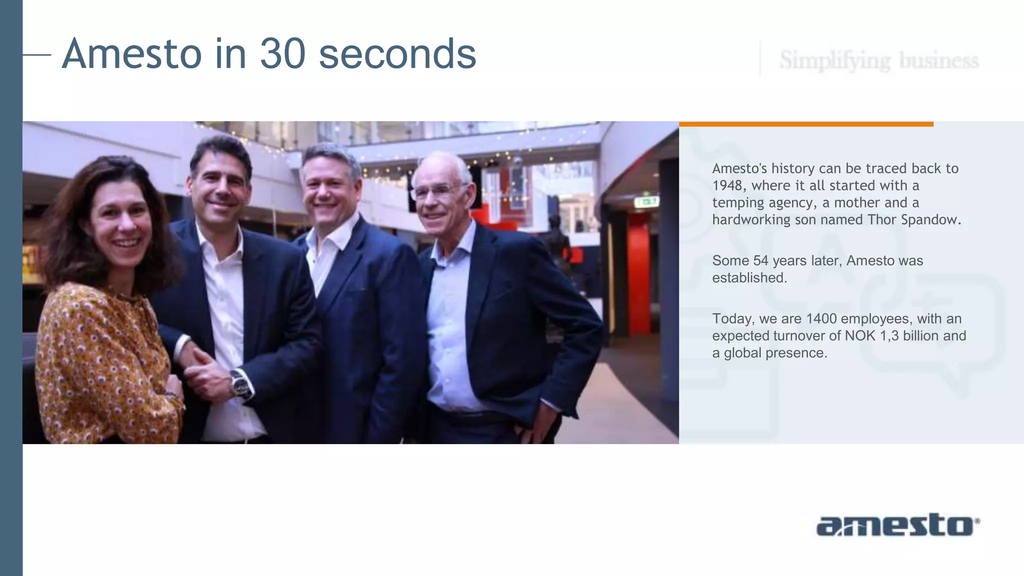 Amesto's history can be traced back to
1948, where it all started with a
temping agency, a mother and a
hardworking son named Thor Spandow.
Some 54 years later, Amesto was
established.
Today, we are 1400 employees, with an
expected turnover of NOK 1,3 billion and
a global presence.
Amesto in 30 seconds