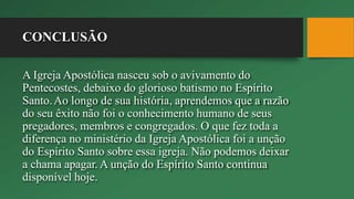 CONCLUSÃO
A Igreja Apostólica nasceu sob o avivamento do
Pentecostes, debaixo do glorioso batismo no Espírito
Santo.Ao longo de sua história, aprendemos que a razão
do seu êxito não foi o conhecimento humano de seus
pregadores, membros e congregados. O que fez toda a
diferença no ministério da Igreja Apostólica foi a unção
do Espírito Santo sobre essa igreja. Não podemos deixar
a chama apagar. A unção do Espírito Santo continua
disponível hoje.
 