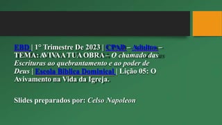 EBD | 1° Trimestre De 2023 | CPAD – Adultos –
TEMA:A
VIV
AATUAOBRA– O chamado das
Escrituras ao quebrantamento e ao poder de
Deus | Escola Biblica Dominical | Lição 05: O
Avivamento na Vida da Igreja.
Slides preparados por: Celso Napoleon
 