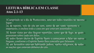 LEITURA BÍBLICA EM CLASSE
Atos 2.1-13
1Cumprindo-se o dia de Pentecostes, estavam todos reunidos no mesmo
lugar;
2e, de repente, veio do céu um som, como de um vento veemente e
impetuoso, e encheu toda a casa em que estavam assentados.
3E foram vistas por eles línguas repartidas, como que de fogo, as quais
pousaram sobre cada um deles.
4E todos foram cheios do Espírito Santo e começaram a falar em outras
línguas, conforme o Espírito Santo lhes concedia que falassem.
5E em Jerusalém estavam habitando judeus, varões religiosos, de todas
as nações que estavam debaixo do céu.
 