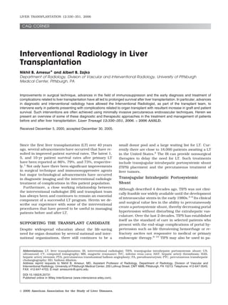 LIVER TRANSPLANTATION 12:330 –351, 2006


 CAQ CORNER




Interventional Radiology in Liver
Transplantation
Nikhil B. Amesur* and Albert B. Zajko
Department of Radiology, Division of Vascular and Interventional Radiology, University of Pittsburgh
Medical Center, Pittsburgh, PA


Improvements in surgical technique, advances in the ﬁeld of immunosuppresion and the early diagnosis and treatment of
complications related to liver transplantation have all led to prolonged survival after liver transplantation. In particular, advances
in diagnostic and interventional radiology have allowed the Interventional Radiologist, as part of the transplant team, to
intervene early in patients presenting with complications related to organ transplant with resultant increase in graft and patient
survival. Such interventions are often achieved using minimally invasive percutaneous endovascular techniques. Herein we
present an overview of some of these diagnostic and therapeutic approaches in the treatment and management of patients
before and after liver transplantation. Liver Transpl 12:330 –351, 2006. © 2006 AASLD.

Received December 5, 2005; accepted December 30, 2005.



Since the ﬁrst liver transplantation (LT) over 40 years                     small donor pool and a large waiting list for LT. Cur-
ago, several advancements have occurred that have re-                       rently there are close to 18,000 patients awaiting a LT
sulted in improved patient survival rates. The latest 1,                    in the United States.2 The IR can provide nonsurgical
5, and 10-yr patient survival rates after primary LT                        therapies to delay the need for LT. Such treatments
have been reported at 86%, 79%, and 73%, respective-                        include transjugular intrahepatic portosystemic shunt
ly.1 Not only have there been signiﬁcant improvements                       (TIPS) placement and the percutaneous treatment of
in surgical technique and immunosuppressive agents                          liver tumors.
but major technological advancements have occurred
in diagnostic imaging and the interventional radiologic                     Transjugular Intrahepatic Portosystemic
treatment of complications in this patient population.                      Shunt
  Furthermore, a close working relationship between
                                                                            Although described 4 decades ago, TIPS was not clini-
the interventional radiologist (IR) and transplant team
                                                                            cally feasible nor widely available until the development
has always been and continues to remain an essential
                                                                            of intravascular stents in the early 1980s.3-5 Its clinical
component of a successful LT program. Herein we de-
                                                                            and surgical value lies in the ability to percutaneously
scribe our experience with some of the interventional
procedures that have proved to be useful in managing                        create a portosystemic shunt, thereby decreasing portal
patients before and after LT.                                               hypertension without disturbing the extrahepatic vas-
                                                                            culature. Over the last 2 decades, TIPS has established
                                                                            itself as the standard of care in selected patients who
SUPPORTING THE TRANSPLANT CANDIDATE                                         present with the end-stage complications of portal hy-
Despite widespread education about the life-saving                          pertension such as life threatening hemorrhage or re-
need for organ donation by several national and inter-                      fractory ascites not responsive to medical or primary
national organizations, there still continues to be a                       endoscopic therapy.6-10 TIPS may also be used in pa-


  Abbreviations: LT, liver transplantation; IR, interventional radiologist; TIPS, transjugular intrahepatic portosystemic shunt; US,
  ultrasound; CT, computed tomography; MR, magnetic resonance; IVC, inferior vena cava; HAT, hepatic artery thrombosis; HAS,
  hepatic artery stenosis; PTA, percutaneous transluminal balloon angioplasty; PA, pseudoaneurysm; PTC, percutaneous transhepatic
  cholangiography; BD, balloon dilation.
  Address reprint requests to Nikhil B. Amesur, MD, Assistant Professor of Radiology, Department of Radiology, Division of Vascular and
  Interventional Radiology, University of Pittsburgh Medical Center, 200 Lothrup Street, CMT 4886, Pittsburgh, PA 15213. Telephone: 412-647-3545;
  FAX: 412-647-4703; E-mail: amesurnb@upmc.edu
  DOI 10.1002/lt.20731
  Published online in Wiley InterScience (www.interscience.wiley.com).



© 2006 American Association for the Study of Liver Diseases.
 