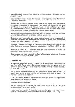 "Inventário é todo o dinheiro que o sistema investiu na compra de coisas que ele
pretende vender".
"Despesa Operacional é todo o dinheiro que o sistema gasta a fim de transformar
o inventário em ganho".
Sempre com auxilio do mentor Jonah, Alex e sua equipe vão descobrindo
prioridades e ampliando conhecimentos para vencer os obstáculos que não
permitem a empresa gerar lucro. No decorrer do processo verificaram que o fato
de dar aos robôs mais coisas para produzir aumentou sua eficiência, mas, desde
então, estavam terminando cada mês com excesso dessas peças.
Perceberam que estavam transformando o tempo ocioso em tempo de processo
aumentando as pilhas de inventário e a despesa operacional.
"Existe uma prova matemática que mostra claramente que, quanto a capacidade é
diminuída exatamente até a demanda do mercado, o ganho cai e o inventário
aumenta até o teto." (Goldratt, 1997, p.99)
"A grande jogada ocorre quando os eventos dependentes estão combinados com
outro fenômeno chamado flutuações estatísticas". (Goldratt, 1997, p.116).
Identificar as restrições do sistema e aprender como administrar a fabrica de
acordo com suas restrições era o objetivo.
"Seus gargalos não estão mantendo um fluxo suficiente para satisfazer a demanda
e ganhar dinheiro" (Goldratt, 1997, p.173).
A teoria da fila.
"Ron estava determinado o ritmo. Toda vez que alguém andava mais devagar do
que Ron, a fila ficava maior. Se um dos garotos desse um passo com um
centímetro a menos do que Ron o comprimento da fila inteira poderia ser afetado".
(Goldratt, 1997, p.116).
Mas, o que aconteceria quando alguém andava mais rápido do que Ron? Os
passos mais longos ou mais rápidos não deveriam compensar os outros? As
diferenças não fazem as médias?
NÃO. A capacidade de ir mais rápido do que a média era restrita. Ela dependia de
todos os outros que estavam na frente.
Extensão da trilha – Inventário.
Despesa Operacional – Energia dos garotos para andar (qualquer coisa que
transformasse o inventário em ganhos)
O que deduz da excursão "é que não devemos olhar para cada área e tentar
ajusta-la. Devemos tentar otimizar o sistema inteiro".(Goldratt, 1997, p.158)
 