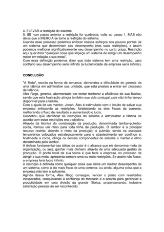 4. ELEVAR a restrição do sistema
5. SE num passo anterior a restrição for quebrada, volte ao passo 1. MAS não
deixe que a INÉRCIA se torne a restrição do sistema.
Usando esse processo podemos enfocar nossos esforços nos poucos pontos de
um sistema que determinam seu desempenho (nas suas restrições), e assim
podemos melhorar significativamente seu desempenho no curto prazo. Restrição
aqui quer dizer "qualquer coisa que impeça um sistema de atingir um desempenho
maior em relação a sua meta".
Com essa definição podemos dizer que todo sistema tem uma restrição, caso
contrario seu desempenho seria infinito (a lucratividade da empresa seria infinita).
CONCLUSÃO
"A Meta", escrito na forma de romance, demonstra a dificuldade do gerente de
uma fábrica em administrar sua unidade, que está prestes a entrar em processo
de falência.
Alex Rogo, gerente, atormentado por tentar melhorar a eficiência de sua fábrica,
sendo que esta frustração atingia também sua vida conjugal, pois não tinha tempo
disponível para a família.
Com a ajuda de um mentor, Jonah, Alex é estimulado com o intuito de salvar sua
empresa enfocando as restrições, fortalecendo os elos fracos da corrente,
melhorando o fluxo de resultado e aumentando o lucro.
Descobriu que identificar as restrições do sistema e administrar a fábrica de
acordo com estas restrições era o objetivo.
Através da técnica da combinação da produção, denominada tambor-pulmão-
corda, formou um ritmo para toda linha de produção. O tambor é o principal
recurso restrito, ditando o ritmo da produção; o pulmão, sendo os estoques
temporários colocados estrategicamente para o abastecimento ser contínuo e,
finalmente a corda, obriga os demais componentes do sistema a manter o ritmo
determinado pelo tambor.
A ênfase fundamental das idéias do autor é o alcance que ele denomina meta da
organização, ou seja, ganhar mais dinheiro através de uma adequada gestão da
produção. O ponto focal da sua teoria é que toda a empresa, no processo de
atingir a sua meta, apresenta sempre uma ou mais restrições. Se assim não fosse,
a empresa teria lucro infinito.
A restrição é definida como qualquer coisa que limita um melhor desempenho de
um sistema, como o elo mais fraco de uma corrente, ou ainda, alguma coisa que a
empresa não tem o suficiente.
Agindo dessa forma, Alex Rogo conseguiu vencer o prazo com resultados
inesperados, conquistando a confiança do mercado e o convite para gerenciar a
produtividade em uma divisão da grande fábrica, proporcionando, inclusive
satisfação pessoal ao ser reconhecido.
 