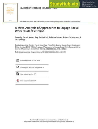 Full Terms & Conditions of access and use can be found at
http://www.tandfonline.com/action/journalInformation?journalCode=wtsw20
Journal of Teaching in Social Work
ISSN: 0884-1233 (Print) 1540-7349 (Online) Journal homepage: http://www.tandfonline.com/loi/wtsw20
A Meta-Analysis of Approaches to Engage Social
Work Students Online
Dorothy Farrel, Kateri Ray, Telvis Rich, Zulema Suarez, Brian Christenson &
Lisa Jennigs
To cite this article: Dorothy Farrel, Kateri Ray, Telvis Rich, Zulema Suarez, Brian Christenson
& Lisa Jennigs (2018): A Meta-Analysis of Approaches to Engage Social Work Students Online,
Journal of Teaching in Social Work, DOI: 10.1080/08841233.2018.1431351
To link to this article: https://doi.org/10.1080/08841233.2018.1431351
Published online: 20 Feb 2018.
Submit your article to this journal
View related articles
View Crossmark data
 