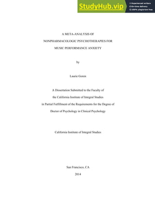 A META-ANALYSIS OF
NONPHARMACOLOGIC PSYCHOTHERAPIES FOR
MUSIC PERFORMANCE ANXIETY
by
Laurie Goren
A Dissertation Submitted to the Faculty of
the California Institute of Integral Studies
in Partial Fulfillment of the Requirements for the Degree of
Doctor of Psychology in Clinical Psychology
California Institute of Integral Studies
San Francisco, CA
2014
 