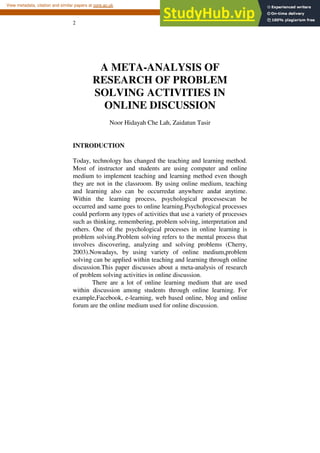 2
A META-ANALYSIS OF
RESEARCH OF PROBLEM
SOLVING ACTIVITIES IN
ONLINE DISCUSSION
Noor Hidayah Che Lah, Zaidatun Tasir
INTRODUCTION
Today, technology has changed the teaching and learning method.
Most of instructor and students are using computer and online
medium to implement teaching and learning method even though
they are not in the classroom. By using online medium, teaching
and learning also can be occurredat anywhere andat anytime.
Within the learning process, psychological processescan be
occurred and same goes to online learning.Psychological processes
could perform any types of activities that use a variety of processes
such as thinking, remembering, problem solving, interpretation and
others. One of the psychological processes in online learning is
problem solving.Problem solving refers to the mental process that
involves discovering, analyzing and solving problems (Cherry,
2003).Nowadays, by using variety of online medium,problem
solving can be applied within teaching and learning through online
discussion.This paper discusses about a meta-analysis of research
of problem solving activities in online discussion.
There are a lot of online learning medium that are used
within discussion among students through online learning. For
example,Facebook, e-learning, web based online, blog and online
forum are the online medium used for online discussion.
brought to you by CORE
View metadata, citation and similar papers at core.ac.uk
provided by Universiti Teknologi Malaysia Institutional Repository
 