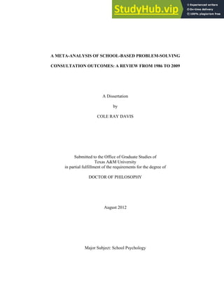 A META-ANALYSIS OF SCHOOL-BASED PROBLEM-SOLVING
CONSULTATION OUTCOMES: A REVIEW FROM 1986 TO 2009
A Dissertation
by
COLE RAY DAVIS
Submitted to the Office of Graduate Studies of
Texas A&M University
in partial fulfillment of the requirements for the degree of
DOCTOR OF PHILOSOPHY
August 2012
Major Subject: School Psychology
 