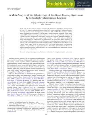 A Meta-Analysis of the Effectiveness of Intelligent Tutoring Systems on
K–12 Students’ Mathematical Learning
Saiying Steenbergen-Hu and Harris Cooper
Duke University
In this study, we meta-analyzed empirical research of the effectiveness of intelligent tutoring systems
(ITS) on K–12 students’ mathematical learning. A total of 26 reports containing 34 independent samples
met study inclusion criteria. The reports appeared between 1997 and 2010. The majority of included
studies compared the effectiveness of ITS with that of regular classroom instruction. A few studies
compared ITS with human tutoring or homework practices. Among the major findings are (a) overall,
ITS had no negative and perhaps a small positive effect on K–12 students’ mathematical learning, as
indicated by the average effect sizes ranging from g ⫽ 0.01 to g ⫽ 0.09, and (b) on the basis of the few
studies that compared ITS with homework or human tutoring, the effectiveness of ITS appeared to be
small to modest. Moderator analyses revealed 2 findings of practical importance. First, the effects of ITS
appeared to be greater when the interventions lasted for less than a school year than when they lasted for
1 school year or longer. Second, the effectiveness of ITS for helping students drawn from the general
population was greater than for helping low achievers. This finding draws attentions to the issue of
whether computerized learning might contribute to the achievement gap between students with different
achievement levels and aptitudes.
Keywords: intelligent tutoring systems, effectiveness, mathematical learning, meta-analysis, achievement
Intelligent tutoring systems (ITS) are computer-assisted learning
environments created using computational models developed in
the learning sciences, cognitive sciences, mathematics, computa-
tional linguistics, artificial intelligence, and other relevant fields.
ITS often are self-paced, learner-led, highly adaptive, and interac-
tive learning environments operated through computers. ITS are
adaptive in that they adjust and respond to learners with tasks or
steps to suit learners’ individual characteristics, needs, or pace of
learning (Shute & Zapata-Rivera, 2007).
ITS have been developed for mathematically grounded aca-
demic subjects, such as basic mathematics, algebra, geometry, and
statistics (Cognitive Tutor: Anderson, Corbett, Koedinger, & Pel-
letier, 1995; Koedinger, Anderson, Hadley, & Mark, 1997; Ritter,
Kulikowich, Lei, McGuire, & Morgan, 2007; AnimalWatch: Beal,
Arroyo, Cohen, & Woolf, 2010; ALEKS: Doignon & Falmagne,
1999); physics (Andes, Atlas, and Why/Atlas: VanLehn et al.,
2002, 2007); and computer science (dialogue-based intelligent
tutoring systems: Lane & VanLehn, 2005; ACT Programming
Tutor: Corbett, 2001). Some ITS assist with the learning of reading
(READ 180: Haslam, White, & Klinge, 2006; iSTART: McNa-
mara, Levinstein, & Boonthum, 2004), writing (R-WISE writing
tutor: Rowley, Carlson, & Miller, 1998), economics (Smithtown:
Shute & Glaser, 1990), and research methods (Research Methods
Tutor: Arnott, Hastings, & Allbritton, 2008). There are also ITS
for specific skills, such as metacognitive skills (see Aleven,
McLaren, & Koedinger, 2006; Conati & VanLehn, 2000). The use
of ITS as an educational tool has increased considerably in recent
years in U.S. schools. Cognitive Tutor by Carnegie Learning, for
example, was used in over 2,600 schools in the United States as of
2010 (What Works Clearinghouse, 2010a).
ITS are developed so as to follow the practices of human tutors
(Graesser, Conley, & Olney, 2011; Woolf, 2009). They are ex-
pected to help students of a range of abilities, interests, and
backgrounds. Research suggests that expert human tutors can help
students achieve learning gains as large as two sigmas (Bloom,
1984). Although not as effective as what Bloom (1984) found, a
recent meta-review by VanLehn (2011) found that human tutoring
had a positive impact of d ⫽ 0.79 on students’ learning.
ITS track students’ subject domain knowledge, learning skills,
learning strategies, emotions, or motivation in a process called
student modeling at a level of fine-grained detail that human tutors
cannot (Graesser et al., 2011). ITS can also be distinguished from
computer-based training, computer-assisted instruction (CAI), and
e-learning. Specifically, given their enhanced adaptability and
power of computerized learning environments, ITS are considered
superior to computer-based training and CAI in that ITS allow an
infinite number of possible interactions between the systems and
the learners (Graesser et al., 2011). VanLehn (2006) described ITS
as tutoring systems that have both an outer loop and an inner loop.
The outer loop selects learning tasks; it may do so in an adaptive
manner (i.e., select different problem sequences for different stu-
dents), on the basis of the system’s assessment of each individual
student’s strengths and weaknesses with respect to the targeted
learning objectives. The inner loop elicits steps within each task
(e.g., problem-solving steps) and provides guidance with respect to
This article was published Online First September 9, 2013.
Saiying Steenbergen-Hu and Harris Cooper, Department of Psychology
& Neuroscience, Duke University.
Correspondence concerning this article should be addressed to Saiying
Steenbergen-Hu, Department of Psychology & Neuroscience, Duke Uni-
versity, 417 Chapel Drive, Box 90086, Durham, NC 27708-0086. E-mail:
ss346@duke.edu
This
document
is
copyrighted
by
the
American
Psychological
Association
or
one
of
its
allied
publishers.
This
article
is
intended
solely
for
the
personal
use
of
the
individual
user
and
is
not
to
be
disseminated
broadly.
Journal of Educational Psychology © 2013 American Psychological Association
2013, Vol. 105, No. 4, 970–987 0022-0663/13/$12.00 DOI: 10.1037/a0032447
970
 