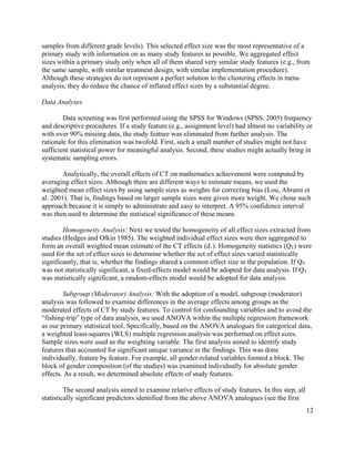 12
samples from different grade levels). This selected effect size was the most representative of a
primary study with information on as many study features as possible. We aggregated effect
sizes within a primary study only when all of them shared very similar study features (e.g., from
the same sample, with similar treatment design, with similar implementation procedure).
Although these strategies do not represent a perfect solution to the clustering effects in meta-
analysis, they do reduce the chance of inflated effect sizes by a substantial degree.
Data Analyses
Data screening was first performed using the SPSS for Windows (SPSS, 2005) frequency
and descriptive procedures. If a study feature (e.g., assignment level) had almost no variability or
with over 90% missing data, the study feature was eliminated from further analysis. The
rationale for this elimination was twofold. First, such a small number of studies might not have
sufficient statistical power for meaningful analysis. Second, these studies might actually bring in
systematic sampling errors.
Analytically, the overall effects of CT on mathematics achievement were computed by
averaging effect sizes. Although there are different ways to estimate means, we used the
weighted mean effect sizes by using sample sizes as weights for correcting bias (Lou, Abrami et
al. 2001). That is, findings based on larger sample sizes were given more weight. We chose such
approach because it is simply to administrate and easy to interpret. A 95% confidence interval
was then used to determine the statistical significance of these means.
Homogeneity Analysis: Next we tested the homogeneity of all effect sizes extracted from
studies (Hedges and Olkin 1985). The weighted individual effect sizes were then aggregated to
form an overall weighted mean estimate of the CT effects (d+). Homogeneity statistics (QT) were
used for the set of effect sizes to determine whether the set of effect sizes varied statistically
significantly, that is, whether the findings shared a common effect size in the population. If QT
was not statistically significant, a fixed-effects model would be adopted for data analysis. If QT
was statistically significant, a random-effects model would be adopted for data analysis.
Subgroup (Moderator) Analysis: With the adoption of a model, subgroup (moderator)
analysis was followed to examine differences in the average effects among groups as the
moderated effects of CT by study features. To control for confounding variables and to avoid the
“fishing-trip” type of data analysis, we used ANOVA within the multiple regression framework
as our primary statistical tool. Specifically, based on the ANOVA analogues for categorical data,
a weighted least-squares (WLS) multiple regression analysis was performed on effect sizes.
Sample sizes were used as the weighting variable. The first analysis aimed to identify study
features that accounted for significant unique variance in the findings. This was done
individually, feature by feature. For example, all gender-related variables formed a block. The
block of gender composition (of the studies) was examined individually for absolute gender
effects. As a result, we determined absolute effects of study features.
The second analysis aimed to examine relative effects of study features. In this step, all
statistically significant predictors identified from the above ANOVA analogues (see the first
 