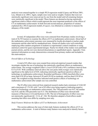 13
analysis) were entered together in a simple WLS regression model (Lipsey and Wilson 2001;
Lou, Abrami et al. 2001). Again, sample sizes were used as weights. Features that were not
statistically significant were removed one by one from the model until all remaining features
were statistically significant in the model. These features are deemed as having statistically
significant relative effects which would represent the most important predictors of the effects of
CT on mathematics achievement. In both first and second analyses, proportion of variance
explained (by a WLS regression model), R-square, was obtained as a statistic to measure the
adequacy of the model.
Results
In total, 85 independent effect sizes were extracted from 46 primary studies involving a
total of 36,793 learners to examine the effects of CT on mathematics achievement. About half of
the mathematics achievement outcomes were measured by locally-developed or teacher-made
instruments and the other half by standardized tests. Almost all studies were well controlled,
employing either random assignment of students to experimental/ control conditions or using
statistical control for quasi-experimental designs. Nearly two-thirds of the studies were published
journal articles, and the rest were doctoral dissertations or unpublished reports. Appendix 3 lists
statistical information on study characteristics extracted from primary studies and included in
this meta-analysis.
Overall Effects of Technology
A total of 85 effect sizes were created from retrieved empirical research studies that
investigate whether the use of technology has statistically significant effects on mathematics
achievement. The average weighted Cohen’s d was 0.28 SD with a 95% confidence interval from
0.13 to 0.43. With confidence intervals above the zero point, both averages were statistically
significant at the alpha level of 0.05, indicating statistically significant (positive) effects of
technology on mathematics achievement. Rosenthal and Rosnow (1984) classified effect sizes
more than 0.50 SD as large, between 0.30 and 0.50 SD as moderate, and less than 0.30 SD as
small. The weighted average therefore indicated small positive effects of technology on
mathematics achievement after sample size was controlled.
The 85 effect sizes retrieved from empirical research studies had a minimum of -0.66 SD
and a maximum of 3.76 SD, with 7 out of 85 effect sizes being negative (indicating negative
impacts of technology on mathematics achievement). The 75th percentile was 0.87, the median
was 0.43, and the 25th percentile was 0.13. The distribution of effect sizes showed mild
measures of Skewness (1.61) and Kurtosis (2.50). The test of homogeneity of effect sizes was
not statistically significant (Q = 0.14, df = 84). We therefore adopted a fixed-effects model
assuming that effect sizes differ by sampling error only.
Study Features Moderate the Effects of CT on Mathematics Achievement
This section addresses the issue of what study features moderate the effects of CT on
mathematics achievement. A total of thirteen study features were analyzed to identify factors
 