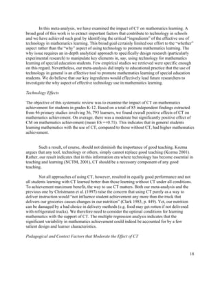 18
In this meta-analysis, we have examined the impact of CT on mathematics learning. A
broad goal of this work is to extract important factors that contribute to technology in schools
and we have achieved such goal by identifying the critical “ingredients” of the effective use of
technology in mathematics learning. This broad goal certainly limited our effort to the “whether”
aspect rather than the “why” aspect of using technology to promote mathematics learning. The
why issue requires an in-depth analytical approach to specifically design research (particularly
experimental research) to manipulate key elements in, say, using technology for mathematics
learning of special education students. Few empirical studies we retrieved were specific enough
on this regard. Nevertheless, our meta-analysis did imply to educational practice that the use of
technology in general is an effective tool to promote mathematics learning of special education
students. We do believe that our key ingredients would effectively lead future researchers to
investigate the why aspect of effective technology use in mathematics learning.
Technology Effects
The objective of this systematic review was to examine the impact of CT on mathematics
achievement for students in grades K-12. Based on a total of 85 independent findings extracted
from 46 primary studies involving 36, 793 learners, we found overall positive effects of CT on
mathematics achievement. On average, there was a moderate but significantly positive effect of
CM on mathematics achievement (mean ES =+0.71). This indicates that in general students
learning mathematics with the use of CT, compared to those without CT, had higher mathematics
achievement.
Such a result, of course, should not diminish the importance of good teaching. Kozma
argues that any tool, technology or others, simply cannot replace good teaching (Kozma 2001).
Rather, our result indicates that in this information era where technology has become essential in
teaching and learning (NCTM, 2001), CT should be a necessary component of any good
teaching.
Not all approaches of using CT, however, resulted in equally good performance and not
all students learning with CT learned better than those learning without CT under all conditions.
To achievement maximum benefit, the way to use CT matters. Both our meta-analysis and the
previous one by Christmann et al. (1997) raise the concern that using CT purely as a way to
deliver instruction would “not influence student achievement any more than the truck that
delivers our groceries causes changes in our nutrition” (Clark 1983, p. 449). Yet, our nutrition
can be damaged by a bad choice in delivery methods (e.g. food may get rotten if not delivered
with refrigerated trucks). We therefore need to consider the optimal conditions for learning
mathematics with the support of CT. The multiple regression analysis indicates that the
significant variability in mathematics achievement could indeed be accounted for by a few
salient design and learner characteristics.
Pedagogical and Context Factors that Moderate the Effect of CT
 