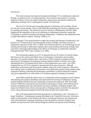 2
Introduction
This study examines the impact of computer technology (CT) on mathematics education
through a systematic review of existing literature. This extensive meta-analysis of existing
empirical evidence focuses on student mathematics achievement and optimal conditions for
mathematics learning in K-12 (kindergarten to grade 12) classrooms.
The use of CT has become increasingly popular in elementary and secondary schools
over the past several decades. There is little doubt that technology has become a ubiquitous tool
for teaching and learning. The National Council of Teachers of Mathematics (NCTM, 2000)
emphasized the importance of the use of technology in mathematics education, stating that
“technology is essential in teaching and learning mathematics; it influences the mathematics that
is taught and enhances students’ learning” (2000, p.11).
Although CT has great potential to impact the teaching and learning of mathematics, the
presence of CT hardware does not automatically produce desirable schooling outcomes in
mathematics education (Clark 1983; Li 2004). Successful and effective use of technology for the
teaching and learning of mathematics depends upon sound teaching and learning strategies that
come from a thorough understanding of the effects of technology on mathematics education
(Albright and Graf 1992; Coley, Cradleer et al. 2000).
The increasingly popular use of CT in education has set off a flurry of research studies
that focuses on the success and effectiveness of technology in elementary and secondary
education. For example, Braden, Shaw, and Grecko (1991) evaluated a computer-assisted
instruction (CAI) program for elementary hearing-impaired students in Florida. The results
indicated that the CAI treatment led to better in-class mathematics quiz scores. Xin (1999)
compared the use of CAI in cooperative learning and whole-class instruction. Although
mathematics performance had increased for students using CAI in both cooperative and whole-
class settings, gains in mathematics performance were significantly greater among students under
cooperative learning, indicating that mathematics performance could be enhanced if students
were given opportunities to work within a CT-assisted cooperative learning environment.
Irish (2002) studied the effectiveness of a multimedia software program to teach students
with learning and cognitive disabilities and reported that the learning of mathematics among
disabled students benefited from this multimedia communication approach. SBC Knowledge
Ventures (2005) has systematically documented the advantages of using videoconferencing on
learning: (a) helping meet state and national curriculum standards, (b) helping students take
classes not offered at their school, and especially (c) helping students involved in the operation
of the videoconferencing equipment learn both technical skills and content skills.
One of the hypermedia-based learning programs in mathematics is the “Adventures of
Jasper Woodbury,” a mathematics program developed at the Vanderbilt University. It has been
widely used around the world. Based on the theory of anchored instruction, the program uses
video and multimedia computing technology to provide problem-scenarios aiming to help
students develop necessary skills and knowledge for problem solving and critical thinking.
 