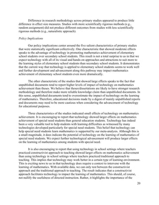 20
Difference in research methodology across primary studies appeared to produce little
difference in effect size measures. Studies with more scientifically rigorous methods (e.g.,
random assignment) did not produce different outcomes from studies with less scientifically
rigorous methods (e.g., naturalistic approach).
Policy Implications
Our policy implications center around the five salient characteristics of primary studies
that were statistically significant collectively. One characteristic that showed moderate effects
speaks to the advantage of technology in promoting mathematics achievement of elementary
school students over secondary school students. This result is not a total surprise to us in that we
expect technology with all of its visual and hands-on approaches and attractions to suit more to
the learning styles of elementary school students than secondary school students. It demonstrates
that the current way that technology is applied to elementary school students seems to work well
and further development and advancement along this pathway may impact mathematics
achievement of elementary school students even more dramatically.
The other characteristic of the studies that showed large effects speaks to the fact that
unpublished documents tend to report higher levels of impact of technology on mathematics
achievement than theses. We believe that theses/dissertations are likely to have stronger research
methodology and therefore make more reliable knowledge claim than unpublished documents. In
this sense, unpublished documents tend to overestimate the impact of technology on the learning
of mathematics. Therefore, educational decisions made by a digest of mainly unpublished reports
and documents may need to be more cautious when considering the advancement of technology
for educational purposes.
Three characteristics of the studies indicated small effects of technology on mathematics
achievement. It is encouraging to report that technology showed larger effects on mathematics
achievement of special need students than general education students. Technology has indeed
been a very valuable tool to help students with learning difficulties as witnessed by many
technologies developed particularly for special need students. This belief that technology can
help special need students learn mathematics is supported by our meta-analysis. Although this is
a small magnitude, it does indicate the potential of technology on the learning of mathematics of
special need students. We expect further technological advancement will produce larger effects
on the learning of mathematics among students with special need.
It is also encouraging to report that using technology in school settings where teachers
practiced constructivist approach to teaching showed larger effects on mathematics achievement
than using technology in school settings where teachers practiced traditional approach to
teaching. This implies that technology may work better in a certain type of learning environment.
This is exciting news to us in that technology does require a context to intervene with the
learning of mathematics. With available data, we can only test between the constructivist
approach and the traditional approach to teaching. The result indicates that a constructivist
approach facilitates technology to impact the learning of mathematics. This should, of course,
not nullify the usefulness of directed instruction. Rather, it highlights the importance of the
 