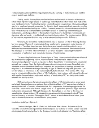 21
contextual consideration of technology in promoting the learning of mathematics, just like the
case of special need students.
Finally, studies that used non-standardized tests as instrument to measure mathematics
achievement reported larger effects of technology on mathematics achievement than studies that
used standardized tests. This finding implies a methodological concern to us. Often, standardized
tests have good psychometric properties. On the other hand, non-standardized tests often need to
deal with the issues of reliability and validity. From this perspective, the use of non-standardized
tests could artificially inflate (and thus distort) the effects of technology on the learning of
mathematics. Another possibility is that teachers/researchers who build their own measures are
also those who are heavily vested in implementing the interventions. The implementation fidelity
of intervention programs therefore may be a factor contributing to such a difference.
Of course, the notion that standardized tests tend to measure low-level thinking abilities
has been around. There will be attempts to bring up alternative assessments on the learning of
mathematics. Therefore, there is a need for further research studies to distinguish between
traditional assessment instruments and alternative assessment instruments. The contribution of
this finding is to show that what instrument to use could indeed be a deciding factor in the
examination of technology as it impacts the learning of mathematics.
The above implications come from a digest of Table 3 that examined collective effects of
the characteristics of primary studies. We believe that some individual effects of the
characteristics of primary studies as reported in Table 2 could also be informative to educational
research and practice. Since the during of intervention programs one term or shorter had more
impact on math achievement than longer programs, we suggest that technology interventions
may need to be short term or change constantly in type or format if a long-term goal is set. The
novelty effects as established in the literature (Kulik, Schwalb et al. 1982; Kozma 2001) may
need to be maintained to see the effects of CT. Technology interventions with interval breaks and
with regular changes in type, equipment, and way of application of CT are basic strategies to
maintain the novelty effects.
Different units may be taken to examine the effects of CT, including class, grade level,
and school. Results of our meta-analysis showed that the effects of CT were enhanced when it
was applied to unit of students other than class. To a large extent, this finding suggests that the
scale of CT intervention does matter. Larger scales of CT application produced larger effects on
mathematics achievement. Although the reason for these effects is not clear at this time, we
speculate that a larger scale of CT intervention may convey the importance of using CT in a
more serious way to students. We suggest that CT should be applied to at least a whole grade
level to maximize its effects on mathematics achievement.
Limitations and Future Research
This meta-analysis, like all others, has limitations. First, the fact that meta-analysis
cannot be conducted in an experimental fashion exposes our inability to control sample sizes and
missing data. Small samples lead to the decreased sensitivity of data analysis. Weighting effect
 