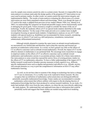 22
sizes by sample sizes restores sensitivity only to a certain extent. Second, it is impossible for any
meta-analysis to evaluate (and code) the design quality of the programs (CT intervention in our
case) used in primary studies. In other words, we cannot control the intervention integrity and
implementation fidelity. The results of meta-analysis evaluating the effectiveness of a certain
intervention are most likely populated without such knowledge. Third, even though the types of
CT used in this study is adapted from previous review studies (Means 1994; Lou, Abrami et al.
2001), we acknowledge the categories are broad and possible usages can be instructionally useful
or damaging for given goals. Future research is sought to consider the nature of the use of
technology. Fourth, the moderate effects of CT on special needs students identified in this study
warrant further attention. Yet the scope of this study prevents us to conduct more in-depth
investigation focusing on special needs students. Comprehensive analyses on use of CT with
students with special needs (e.g. disabilities) are recommended for future research, considering
multiple ways in which CT are used (e.g. drill and practice, remediation, instructional
enhancement, differentiated instruction).
Although initially planned to examine the same issues on attitude toward mathematics,
we encountered very limited data and therefore, had to drop this outcome and focused our
attention on mathematics achievement. As a result, we have gained very little on the effects of
CT on affective outcomes such as attitude toward mathematics. Overall, the impact of CT on the
affective domain in mathematics is an uncharted field. We encourage more researchers to engage
in empirical studies on the effects of CT on affective outcomes such as attitude toward
mathematics and mathematics anxiety to accumulate primary studies for a future meta-analysis.
Our meta-analysis to some extent has exposed the narrow focus of existing primary studies on
the effects of CT on mathematics education. To have a fuller understanding of the impact of CT,
further research would need to broaden outcome measures in both cognitive (e.g., different,
specific mathematical areas such as algebra and geometry) and affective (e.g., attitude, anxiety,
self-concept) domains as a way to provide comprehensive information on how CT may affect
mathematics learning.
As well, we do not have data to examine if the change in technology has led to a change
in CT uses in classrooms. It is a worthy issue to be explored in future research. We also
recognize that our definition of mathematics achievement does not distinguish different
potentially assessable mathematical knowledge. Future studies are recommended to consider
mathematics achievement that reflects subtlety with respect to the developing theories of
mathematical knowledge that have been produced in various research traditions. In our study, if a
study had multiple effect sizes from the same subjects, we chose the one most directly addressing
the study purpose. We understand that such approach loses data or information that could be
potentially useful and suggest that future studies are needed using multi-level modeling
approach.
 