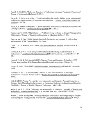 24
Farrell, A. M. (1996). "Roles and Behaviors in Technology-Integrated Precalculus Classrooms."
Journal of Mathematical Behavior 15: 35-53.
Fuchs, L., D. Fuchs, et al. (2002). "Explicitly teaching for transfer: Effects on the mathematical
problem solving performance of students with disabilities." Learning Disabilities Research and
Practice 17: 90-106.
Fuchs, L. S. and D. Fuchs (1998). "General educators' instructional adaptation for students with
learning disabilities." Learning Disability Quarterly 21(1): 23-33.
Funkhouser, C. (1993). "The Influence of Problem-Solving Software on Student Attitudes about
Mathematics." Journal of Research on Computing in Education 25(3): 339-346.
Gaur, A. and S. Gaur (2006). Statistical methods for practice and research: A guide to data
analysis using SPSS. Thousand Oaks, CA, Sage.
Glass, G. V., B. McGaw, et al. (1981). Meta-analysis in social research. Beverly Hills, CA,
SAGE.
Hartley, S. S. (1977). "Meta-analysis of the effects of individually paced instruction in
mathematics." Dissertation Abstracts International 38(7A): University Microfilms No. 77-29,
926.
Hecht, J. B., N. K. Roberts, et al. (1995). Teacher Teams and Computer Technology. 1995
Annual Meeting of the Mid-Western Educational Research Association, Chicago, IL.
Hedges, L. and I. Olkin (1985). Statistical methods for meta-analyses. Orlando, FL, Academic
Press.
Hembree, R. and D. J. Dessart (1986). "Effects of hand-held calculators in precollege
mathematics education: A meta-analysis." Journal for Research in Mathematics Education 17:
83-99.
Irish, C. (2002). "Using Peg- and Keyword Mnemonics and Computer-Assisted Instruction to
Enhance Basic Multiplication Performance in Elementary Students with Learning and Cognitive
Disabilities." Journal of Special Education Technology 17(4): 29-40.
Kaput, j. and T. P. (1992). Technology and Mathematics in Education. Handbook of Research on
Mathematics Teaching and Learning. D. A. Grouws. New York, Macmillan: 515-556.
Kieran, C. and J. Hillel (1990). "It's tough when you have to make the triangles angles: Insights
from a computer-based geometry environment." Journal of Mathematical Behavior 9: 99-127.
 