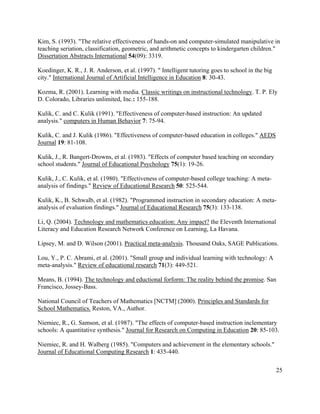 25
Kim, S. (1993). "The relative effectiveness of hands-on and computer-simulated manipulative in
teaching seriation, classification, geometric, and arithmetic concepts to kindergarten children."
Dissertation Abstracts International 54(09): 3319.
Koedinger, K. R., J. R. Anderson, et al. (1997). " Intelligent tutoring goes to school in the big
city." International Journal of Artificial Intelligence in Education 8: 30-43.
Kozma, R. (2001). Learning with media. Classic writings on instructional technology. T. P. Ely
D. Colorado, Libraries unlimited, Inc.: 155-188.
Kulik, C. and C. Kulik (1991). "Effectiveness of computer-based instruction: An updated
analysis." computers in Human Behavior 7: 75-94.
Kulik, C. and J. Kulik (1986). "Effectiveness of computer-based education in colleges." AEDS
Journal 19: 81-108.
Kulik, J., R. Bangert-Drowns, et al. (1983). "Effects of computer based teaching on secondary
school students." Journal of Educational Psychology 75(1): 19-26.
Kulik, J., C. Kulik, et al. (1980). "Effectiveness of computer-based college teaching: A meta-
analysis of findings." Review of Educational Research 50: 525-544.
Kulik, K., B. Schwalb, et al. (1982). "Programmed instruction in secondary education: A meta-
analysis of evaluation findings." Journal of Educational Research 75(3): 133-138.
Li, Q. (2004). Technology and mathematics education: Any impact? the Eleventh International
Literacy and Education Research Network Conference on Learning, La Havana.
Lipsey, M. and D. Wilson (2001). Practical meta-analysis. Thousand Oaks, SAGE Publications.
Lou, Y., P. C. Abrami, et al. (2001). "Small group and individual learning with technology: A
meta-analysis." Review of educational research 71(3): 449-521.
Means, B. (1994). The technology and eductional forform: The reality behind the promise. San
Francisco, Jossey-Bass.
National Council of Teachers of Mathematics [NCTM] (2000). Principles and Standards for
School Mathematics. Reston, VA., Author.
Niemiec, R., G. Samson, et al. (1987). "The effects of computer-based instruction inclementary
schools: A quantitative synthesis." Journal for Research on Computing in Education 20: 85-103.
Niemiec, R. and H. Walberg (1985). "Computers and achievement in the elementary schools."
Journal of Educational Computing Research 1: 435-440.
 
