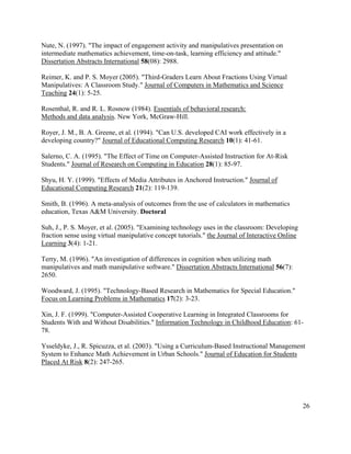 26
Nute, N. (1997). "The impact of engagement activity and manipulatives presentation on
intermediate mathematics achievement, time-on-task, learning efficiency and attitude."
Dissertation Abstracts International 58(08): 2988.
Reimer, K. and P. S. Moyer (2005). "Third-Graders Learn About Fractions Using Virtual
Manipulatives: A Classroom Study." Journal of Computers in Mathematics and Science
Teaching 24(1): 5-25.
Rosenthal, R. and R. L. Rosnow (1984). Essentials of behavioral research:
Methods and data analysis. New York, McGraw-Hill.
Royer, J. M., B. A. Greene, et al. (1994). "Can U.S. developed CAI work effectively in a
developing country?" Journal of Educational Computing Research 10(1): 41-61.
Salerno, C. A. (1995). "The Effect of Time on Computer-Assisted Instruction for At-Risk
Students." Journal of Research on Computing in Education 28(1): 85-97.
Shyu, H. Y. (1999). "Effects of Media Attributes in Anchored Instruction." Journal of
Educational Computing Research 21(2): 119-139.
Smith, B. (1996). A meta-analysis of outcomes from the use of calculators in mathematics
education, Texas A&M University. Doctoral
Suh, J., P. S. Moyer, et al. (2005). "Examining technology uses in the classroom: Developing
fraction sense using virtual manipulative concept tutorials." the Journal of Interactive Online
Learning 3(4): 1-21.
Terry, M. (1996). "An investigation of differences in cognition when utilizing math
manipulatives and math manipulative software." Dissertation Abstracts International 56(7):
2650.
Woodward, J. (1995). "Technology-Based Research in Mathematics for Special Education."
Focus on Learning Problems in Mathematics 17(2): 3-23.
Xin, J. F. (1999). "Computer-Assisted Cooperative Learning in Integrated Classrooms for
Students With and Without Disabilities." Information Technology in Childhood Education: 61-
78.
Ysseldyke, J., R. Spicuzza, et al. (2003). "Using a Curriculum-Based Instructional Management
System to Enhance Math Achievement in Urban Schools." Journal of Education for Students
Placed At Risk 8(2): 247-265.
 