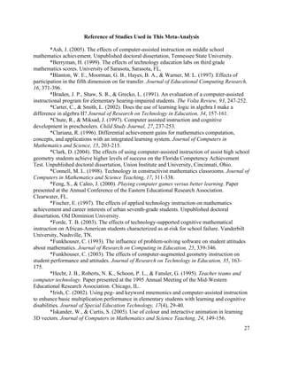 27
Reference of Studies Used in This Meta-Analysis
*Ash, J. (2005). The effects of computer-assisted instruction on middle school
mathematics achievement. Unpublished doctoral dissertation, Tennessee State University.
*Berryman, H. (1999). The effects of technology education labs on third grade
mathematics scores. University of Sarasota, Sarasota, FL.
*Blanton, W. E., Moorman, G. B., Hayes, B. A., & Warner, M. L. (1997). Effects of
participation in the fifth dimension on far transfer. Journal of Educational Computing Research,
16, 371-396.
*Braden, J. P., Shaw, S. R., & Grecko, L. (1991). An evaluation of a computer-assisted
instructional program for elementary hearing-impaired students. The Volta Review, 93, 247-252.
*Carter, C., & Smith, L. (2002). Does the use of learning logic in algebra I make a
difference in algebra II? Journal of Research on Technology in Education, 34, 157-161.
*Chute, R., & Miksad, J. (1997). Computer assisted instruction and cognitive
development in preschoolers. Child Study Journal, 27, 237-253.
*Clariana, R. (1996). Differential achievement gains for mathematics computation,
concepts, and applications with an integrated learning system. Journal of Computers in
Mathematics and Science, 15, 203-215.
*Clark, D. (2004). The effects of using computer-assisted instruction of assist high school
geometry students achieve higher levels of success on the Florida Competency Achievement
Test. Unpublished doctoral dissertation, Union Institute and University, Cincinnati, Ohio.
*Connell, M. L. (1998). Technology in constructivist mathematics classrooms. Journal of
Computers in Mathematics and Science Teaching, 17, 311-338.
*Feng, S., & Caleo, J. (2000). Playing computer games versus better learning. Paper
presented at the Annual Conference of the Eastern Educational Research Association.
Clearwater, FL.
*Fischer, E. (1997). The effects of applied technology instruction on mathematics
achievement and career interests of urban seventh-grade students. Unpublished doctoral
dissertation, Old Dominion University.
*Forde, T. B. (2003). The effects of technology-supported cognitive mathematical
instruction on African-American students characterized as at-risk for school failure. Vanderbilt
University, Nashville, TN.
*Funkhouser, C. (1993). The influence of problem-solving software on student attitudes
about mathematics. Journal of Research on Computing in Education, 25, 339-346.
*Funkhouser, C. (2003). The effects of computer-augmented geometry instruction on
student performance and attitudes. Journal of Research on Technology in Education, 35, 163-
175.
*Hecht, J. B., Roberts, N. K., Schoon, P. L., & Fansler, G. (1995). Teacher teams and
computer technology. Paper presented at the 1995 Annual Meeting of the Mid-Western
Educational Research Association. Chicago, IL.
*Irish, C. (2002). Using peg- and keyword mnemonics and computer-assisted instruction
to enhance basic multiplication performance in elementary students with learning and cognitive
disabilities. Journal of Special Education Technology, 17(4), 29-40.
*Iskander, W., & Curtis, S. (2005). Use of colour and interactive animation in learning
3D vectors. Journal of Computers in Mathematics and Science Teaching, 24, 149-156.
 