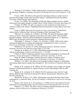 28
*Kalyuga, S., & Sweller, J. (2005). Rapid dynamic assessment of expertise to improve
the efficiency of adaptive e-learning. Educational Technology Research & Development, 53, 83-
93.
*Lester. (1996). The effects of the geometer's sketchpad software on achievement of
geometric knowledge of high school geometry students. Unpublished doctoral dissertation,
University of San Francisco, San Francisco.
*Lewis, S. K. (2004). The relationship of full-time laptop computer access to student
achievement and student attitudes in middle school. Florida Atlantic University, Boca Raton, FL.
*Lindsey, B. (2005). The effect of computers on the mathematical achievement of
American eighth grade students. Unpublished doctorate dissertation, George Mason University,
Fairfax.
*Ling, S. (2004). Enhancing the learning of conics with technology. Unpublished
master's thesis, California State University Dominguez Hills, Dominguez Hills.
*Mac Iver, D. J., Balfanz, R., & Plank, S. B. (1998). The talent development middle
school. an elective replacement approach to providing extra help in math - The CATAMA
program (computer- and team-assisted mathematics acceleration). Report No. 21. Baltimore,
MD: Center for Research on the Education of Students Placed at Risk.
*Martindale, T., Pearson, C., Curda, L. K., & Pilcher, J. (2005). Effects of an online
instructional application on reading and mathematics standardized test scores. Journal of
Research on Technology in Education, 37, 349-360.
*McBride, R. O., & Lewis, G. (1993). Sharing the resources: electronic outreach
programs. Journal for the Education of the Gifted, 16, 372-386.
*Moreno, R., & Mayer, R. E. (1999). Multimedia-supported metaphors for meaning
making in mathematics. Cognition and Instruction, 17, 215-248.
*Olkun, S. (2003). Comparing computer versus concrete manipulatives in learning 2D
geometry. Journal of Computers in Mathematics and Science Teaching, 22, 43-56.
*Page, M. (2002). Technology-enriched classrooms: Effects on students of low
socioeconomic status. Journal of Research on Technology in Education, 34, 389-409.
*Phillips, C. K. (2001). The effects of an integrated computer program on mathematics
and reading improvement in grades three through five. The University of Tennessee, Knoxville,
TN.
*Quinn, D. W., & Quinn, N. W. (2001a). PLATO evaluation series. Grades 1-8, Apache
Junction Unified School District 43, Apache Junction, Arizona. Bloomington, MN: PLATO
Learning, Inc.
*Quinn, D. W., & Quinn, N. W. (2001b). PLATO evaluation series. Jobs for Youth-
Boston, Madison Park Technical-Vocational H.S. Boston, Massachusetts. Bloominton, MN:
PLATO Learning, Inc.
*Reimer, K., & Moyer, P. S. (2005). Third-graders learn about fractions using virtual
manipulatives: A classroom study. Journal of Computers in Mathematics and Science Teaching,
24, 5-25.
*Royer, J. M., Greene, B. A., & Anzalone, S. J. (1994). Can U.S. developed CAI work
effectively in a developing country? Journal of Educational Computing Research, 10, 41-61.
*Salerno, C. A. (1995). The effect of time on computer-assisted instruction for at-risk
students. Journal of Research on Computing in Education, 28, 85-97.
 