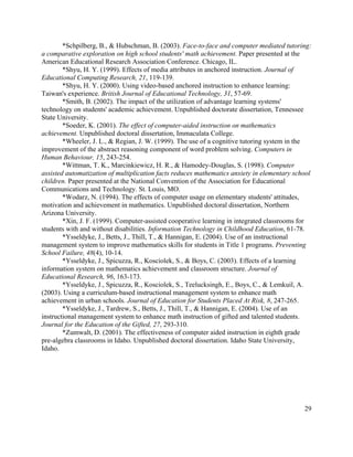 29
*Schpilberg, B., & Hubschman, B. (2003). Face-to-face and computer mediated tutoring:
a comparative exploration on high school students' math achievement. Paper presented at the
American Educational Research Association Conference. Chicago, IL.
*Shyu, H. Y. (1999). Effects of media attributes in anchored instruction. Journal of
Educational Computing Research, 21, 119-139.
*Shyu, H. Y. (2000). Using video-based anchored instruction to enhance learning:
Taiwan's experience. British Journal of Educational Technology, 31, 57-69.
*Smith, B. (2002). The impact of the utilization of advantage learning systems'
technology on students' academic achievement. Unpublished doctorate dissertation, Tennessee
State University.
*Soeder, K. (2001). The effect of computer-aided instruction on mathematics
achievement. Unpublished doctoral dissertation, Immaculata College.
*Wheeler, J. L., & Regian, J. W. (1999). The use of a cognitive tutoring system in the
improvement of the abstract reasoning component of word problem solving. Computers in
Human Behaviour, 15, 243-254.
*Wittman, T. K., Marcinkiewicz, H. R., & Hamodey-Douglas, S. (1998). Computer
assisted automatization of multiplication facts reduces mathematics anxiety in elementary school
children. Paper presented at the National Convention of the Association for Educational
Communications and Technology. St. Louis, MO.
*Wodarz, N. (1994). The effects of computer usage on elementary students' attitudes,
motivation and achievement in mathematics. Unpublished doctoral dissertation, Northern
Arizona University.
*Xin, J. F. (1999). Computer-assisted cooperative learning in integrated classrooms for
students with and without disabilities. Information Technology in Childhood Education, 61-78.
*Ysseldyke, J., Betts, J., Thill, T., & Hannigan, E. (2004). Use of an instructional
management system to improve mathematics skills for students in Title 1 programs. Preventing
School Failure, 48(4), 10-14.
*Ysseldyke, J., Spicuzza, R., Kosciolek, S., & Boys, C. (2003). Effects of a learning
information system on mathematics achievement and classroom structure. Journal of
Educational Research, 96, 163-173.
*Ysseldyke, J., Spicuzza, R., Kosciolek, S., Teelucksingh, E., Boys, C., & Lemkuil, A.
(2003). Using a curriculum-based instructional management system to enhance math
achievement in urban schools. Journal of Education for Students Placed At Risk, 8, 247-265.
*Ysseldyke, J., Tardrew, S., Betts, J., Thill, T., & Hannigan, E. (2004). Use of an
instructional management system to enhance math instruction of gifted and talented students.
Journal for the Education of the Gifted, 27, 293-310.
*Zumwalt, D. (2001). The effectiveness of computer aided instruction in eighth grade
pre-algebra classrooms in Idaho. Unpublished doctoral dissertation. Idaho State University,
Idaho.
 