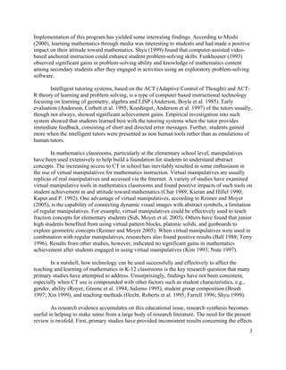 3
Implementation of this program has yielded some interesting findings. According to Mushi
(2000), learning mathematics through media was interesting to students and had made a positive
impact on their attitude toward mathematics. Shyu (1999) found that computer-assisted video-
based anchored instruction could enhance student problem-solving skills. Funkhouser (1993)
observed significant gains in problem-solving ability and knowledge of mathematics content
among secondary students after they engaged in activities using an exploratory problem-solving
software.
Intelligent tutoring systems, based on the ACT (Adaptive Control of Thought) and ACT-
R theory of learning and problem solving, is a type of computer based instructional technology
focusing on learning of geometry, algebra and LISP (Anderson, Boyle et al. 1985). Early
evaluation (Anderson, Corbett et al. 1995; Koedinger, Anderson et al. 1997) of the tutors usually,
though not always, showed significant achievement gains. Empirical investigation into such
system showed that students learned best with the tutoring systems when the tutor provides
immediate feedback, consisting of short and directed error messages. Further, students gained
more when the intelligent tutors were presented as non human tools rather than as emulations of
human tutors.
In mathematics classrooms, particularly at the elementary school level, manipulatives
have been used extensively to help build a foundation for students to understand abstract
concepts. The increasing access to CT in school has inevitably resulted in some enthusiasm in
the use of virtual manipulatives for mathematics instruction. Virtual manipulatives are usually
replicas of real manipulatives and accessed via the Internet. A variety of studies have examined
virtual manipulative tools in mathematics classrooms and found positive impacts of such tools on
student achievement in and attitude toward mathematics (Char 1989; Kieran and Hillel 1990;
Kaput and P. 1992). One advantage of virtual manipulatives, according to Reimer and Moyer
(2005), is the capability of connecting dynamic visual images with abstract symbols, a limitation
of regular manipulatives. For example, virtual manipulatives could be effectively used to teach
fraction concepts for elementary students (Suh, Moyer et al. 2005). Others have found that junior
high students benefited from using virtual pattern blocks, platonic solids, and geoboards to
explore geometric concepts (Reimer and Moyer 2005). When virtual manipulatives were used in
combination with regular manipulatives, researchers also found positive results (Ball 1988; Terry
1996). Results from other studies, however, indicated no significant gains in mathematics
achievement after students engaged in using virtual manipulatives (Kim 1993; Nute 1997).
In a nutshell, how technology can be used successfully and effectively to affect the
teaching and learning of mathematics in K-12 classrooms is the key research question that many
primary studies have attempted to address. Unsurprisingly, findings have not been consistent,
especially when CT use is compounded with other factors such as student characteristics, e.g.,
gender, ability (Royer, Greene et al. 1994; Salerno 1995), student group composition (Brush
1997; Xin 1999), and teaching methods (Hecht, Roberts et al. 1995; Farrell 1996; Shyu 1999).
As research evidence accumulates on this educational issue, research synthesis becomes
useful in helping to make sense from a large body of research literature. The need for the present
review is twofold. First, primary studies have provided inconsistent results concerning the effects
 