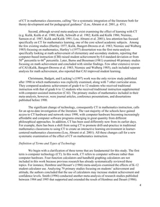 4
of CT in mathematics classrooms, calling “for a systematic integration of the literature both for
theory development and for pedagogical guidance” (Lou, Abrami et al. 2001, p. 451).
Second, although several meta-analyses exist examining the effect of learning with CT
(e.g. Kulik, Kulik et al. 1980; Kulik, Schwalb et al. 1982; Kulik and Kulik 1986; Niemiec,
Samson et al. 1987; Kulik and Kulik 1991; Lou, Abrami et al. 2001), less attention has focused
specifically on CT for mathematics learning, one of the core school academic subjects. Among
the few existing studies (Hartley 1977; Kulik, Bangert-Drowns et al. 1983; Niemiec and Walberg
1985) focusing on mathematics, Hartley’s (1977) dissertation was the first meta-analysis
specifically looking at math achievement of elementary and secondary students, reporting that
computer-based instruction (CBI) raised student achievement by 0.4 standard deviation or from
50th
percentile to 66th
percentile. Later, Burns and Bozeman (1981) examined 40 primary studies
focusing on math achievement and concluded with similar findings. Few other extensive review
of CAI (Kulik, Bangert-Drowns et al. 1983; Niemiec and Walberg 1985), each included separate
analysis for math achievement, also reported that CAI improved student learning.
Christmann, Badgett, and Lucking’s (1997) work was the only review study published
after 1990 in which mathematics was explicitly examined, along with 7 other curricular areas.
They compared academic achievement of grade 6 to 12 students who received traditional
instruction with that of grade 6 to 12 students who received traditional instruction supplemented
with computer-assisted instruction (CAI). The primary studies of mathematics included in their
meta-analysis, however, were journal articles, conference presentations, and dissertations
published before 1990.
The significant change of technology, consequently CT in mathematics instruction, calls
for an up-to-date investigation of the literature. The vast majority of the schools have gained
access to CT hardware and network since 1990, with computer hardware becoming increasingly
affordable and computer software programs emerging in great quantity from different
philosophical approaches. In addition, CT has been used differently now from its earlier days.
For example, there has been a shift from using CT to promote drill-and-practice in traditional
mathematics classrooms to using CT to create an interactive learning environment in learner-
centered mathematics classrooms (Lou, Abrami et al. 2001). All these changes call for a new
systematic examination of the effect of CT on mathematics instruction.
Definition of Terms and Types of Technology
We begin with a clarification of three terms that are fundamental for this study. The first
term is computer technology (CT). In this work, CT refers to computer software rather than
computer hardware. Four-function calculators and handheld graphing calculators are not
included in this work because previous research has already systematically reviewed these
topics. For instance, Hembree and Dessart’s (1986) meta-analysis examined the effects of K-12
student calculator use. Analyzing 79 primary studies focusing on students’ achievement and
attitude, the authors concluded that the use of calculators may increase student achievement and
confidence levels. Smith (1996) conducted another meta-analysis of research studies published
between 1984 and 1995 that supported and extended the result of Hembree and Desart (1986).
 