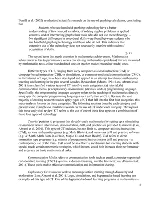 5
Burrill et al. (2002) synthesized scientific research on the use of graphing calculators, concluding
that
Students who use handheld graphing technology have a better
understanding of functions, of variables, of solving algebra problems in applied
contexts, and of interpreting graphs than those who did not use the technology. ...
No significant differences in procedural skills were found between students who
use handheld graphing technology and those who do not. This indicates that
extensive use of the technology does not necessarily interfere with students’
acquisition of skills.
(p. v)
The second term that needs attention is mathematics achievement. Mathematics
achievement refers to performance scores (on solving mathematical problems) that are measured
by mathematics tests, either standardized ones or teacher-made (researcher-made) ones.
Different types of CT, ranging from early computer-assisted instruction (CAI) or
computer-based instruction (CBI), to simulations, or computer-mediated communication (CMC),
to the Internet or Logo, have been developed and applied in an attempt to enhance mathematics
teaching and learning in the past several decades. Researchers (Means 1994; Lou, Abrami et al.
2001) have classified various types of CT into five main categories: (a) tutorial, (b)
communication media, (c) exploratory environment, (d) tools, and (e) programming language.
Specifically, the programming language category refers to the teaching of mathematics directly
using specific computer programming languages such as Python or C++. Because the vast
majority of existing research studies apply types of CT that fall into the first four categories, this
meta-analysis focuses on these categories. The following sections describe each category and
present some examples to illustrate research on the use of CT under each category. Throughout
this meta-analytical review, CT refers to the use of one of these four types or a combination of
these four types of technology.
Tutorial pertains to programs that directly teach mathematics by setting up a stimulating
environment where information, demonstration, drill, and practice are provided to students (Lou,
Abrami et al. 2001). This type of CT includes, but not limit to, computer-assisted instruction
(CAI), various mathematics games (e.g. Math Blaster), and numerous drill and practice software
(e.g. A+Math, Math Facts in a Flash, Maple 13, and Math Realm). CAI refers to direct
instruction type programs (e.g. mimics of programmed instruction) or drill and practice – a
contemporary use of the term. CAI could be an effective mechanism for teaching students with
special needs certain mnemonic strategies, which in turn, could help increase their performance
and accuracy on basic mathematical tasks.
Communication Media refers to communication tools such as email, computer-supported-
collaborative learning (CSCL) systems, videoconferencing, and the Internet (Lou, Abrami et al.
2001). These tools enable effective communication and information sharing.
Exploratory Environments seek to encourage active learning through discovery and
exploration (Lou, Abrami et al. 2001). Logo, simulations, and hypermedia-based learning are
examples of this type of CT. One of the hypermedia-based learning programs in mathematics is
 