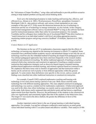6
the “Adventures of Jasper Woodbury,” using video and multimedia to provide problem-scenarios
aiming to help students problem solving and critical thinking skills.
Tools serve the technological purpose to make teaching and learning fun, effective, and
efficient (Lou, Abrami et al. 2001). Word processors, PowerPoint, spreadsheet, Geometer’s
Sketchpad, Cabri Jr., data analysis software, and various virtual manipulatives are some
examples of this type of CT. Fully aware the distinction between the use of technology in
instruction and the use of technology to manage instruction, we also include, in this category,
instructional management software such as Accelerated Math™ as long as the software has been
used for instructional purposes rather than solely for assessment purposes. For example,
Ysseldyke and his colleagues have studied the use of Accelerated Math™ that allow teachers to
“match instruction to an individual student’s skill level, providing appropriate practice,
monitoring student progress and giving corrective feedback” (Ysseldyke, Spicuzza et al. 2003,
p.164).
Context Matters to CT Application
The literature on the use of CT in mathematics classrooms suggests that the effects of
technology on learning may depend on the learning environment to which CT is applied. Some
researchers have attributed student academic success and attitudinal change to not only the use of
technology itself but also the embedded method of teaching developed from pedagogical reform.
Two distinct pedagogical approaches have been cited most frequently in the research studies:
traditional and constructivist teaching. We define traditional approach of teaching as teacher-
centered whole-class instruction and constructivist approach of teaching as student-centered
instruction that emphasizes strategies such as discovery-based (inquiry-oriented) learning,
problem-based (application-oriented) learning, and situated cognition based on constructivism.
We emphasize that these terms refer to families of approaches and that instruction within a
family can be carried out well or poorly or from different approaches within the general
approach. To some extent, these definitions were specific to this review, and as a result, all
findings were classified into either traditional instruction or constructivist instruction.
For example, Connell (1992) explored mathematics teaching and learning with
technology in two rural classes during a period of one year. Both classes used the same
technology but with different teaching approaches. One class adapted constructivist pedagogy
and technology was used as a student tool for mathematics exploration. A behaviorist approach
was used in the other class where technology was mainly used as a presentation tool. By the end
of the study, both classes easily surpassed state and district goals and had shown a significant
improvement from their baseline. However, the performance of the students in the constructivist
class was significantly and consistently higher than that of the students in the behaviorist class.
The longer CT was used in the above fashion, the greater the difference in favor of the
constructivist class.
Another important context factor is the use of group learning or individual learning
approaches. For example, Lou and her colleagues conducted a meta-analysis on small group
versus individual learning with CT on achievement and affective variables. Their analysis of 486
 