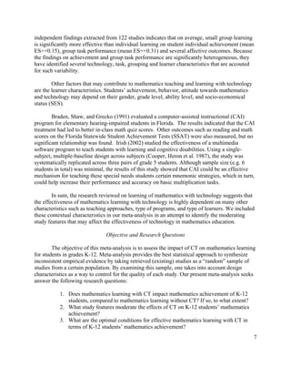 7
independent findings extracted from 122 studies indicates that on average, small group learning
is significantly more effective than individual learning on student individual achievement (mean
ES=+0.15), group task performance (mean ES=+0.31) and several affective outcomes. Because
the findings on achievement and group task performance are significantly heterogeneous, they
have identified several technology, task, grouping and learner characteristics that are accouted
for such variability.
Other factors that may contribute to mathematics teaching and learning with technology
are the learner characteristics. Students’ achievement, behavior, attitude towards mathematics
and technology may depend on their gender, grade level, ability level, and socio-economical
status (SES).
Braden, Shaw, and Grecko (1991) evaluated a computer-assisted instructional (CAI)
program for elementary hearing-impaired students in Florida. The results indicated that the CAI
treatment had led to better in-class math quiz scores. Other outcomes such as reading and math
scores on the Florida Statewide Student Achievement Tests (SSAT) were also measured, but no
significant relationship was found. Irish (2002) studied the effectiveness of a multimedia
software program to teach students with learning and cognitive disabilities. Using a single-
subject, multiple-baseline design across subjects (Cooper, Heron et al. 1987), the study was
systematically replicated across three pairs of grade 5 students. Although sample size (e.g. 6
students in total) was minimal, the results of this study showed that CAI could be an effective
mechanism for teaching these special needs students certain mnemonic strategies, which in turn,
could help increase their performance and accuracy on basic multiplication tasks.
In sum, the research reviewed on learning of mathematics with technology suggests that
the effectiveness of mathematics learning with technology is highly dependent on many other
characteristics such as teaching approaches, type of programs, and type of learners. We included
these contextual characteristics in our meta-analysis in an attempt to identify the moderating
study features that may affect the effectiveness of technology in mathematics education.
Objective and Research Questions
The objective of this meta-analysis is to assess the impact of CT on mathematics learning
for students in grades K-12. Meta-analysis provides the best statistical approach to synthesize
inconsistent empirical evidence by taking retrieved (existing) studies as a “random” sample of
studies from a certain population. By examining this sample, one takes into account design
characteristics as a way to control for the quality of each study. Our present meta-analysis seeks
answer the following research questions:
1. Does mathematics learning with CT impact mathematics achievement of K-12
students, compared to mathematics learning without CT? If so, to what extent?
2. What study features moderate the effects of CT on K-12 students’ mathematics
achievement?
3. What are the optimal conditions for effective mathematics learning with CT in
terms of K-12 students’ mathematics achievement?
 