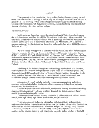 8
Method
This systematic review quantitatively integrated the findings from the primary research
on the educational use of technology in the teaching and learning of mathematics for students in
grades k-12. The following section outlines the procedures employed under the following
headings: information retrieval, study inclusion criteria, coding of outcome measures and study
features, calculating effect size, and data analyses.
Information Retrieval
In this study, we focused on recent educational studies of CT (i.e., journal articles and
doctoral dissertations published since 1990). The rationale for choosing 1990 was twofold. First,
since 1990, there have been dramatic changes both in technology development, particularly CT,
and how technology is used in mathematics education (Lou, Abrami et al. 2001). Second, a
previous meta-analysis of a similar topic focused on studies published before 1990 (Christmann,
Badgett et al. 1997).
We used a three-step approach to search for relevant studies. The initial step included an
electronic search on the following databases: (a) Educational Resources Information Center
(ERIC, 1990-2006), (b) PsycINFO (1990-2006), (c) Education Full Text (1995-2006, a database
with research papers published since 1995), (d) Education Abstracts, (e) Dissertation Abstract
International (1990-2006), (f) Australian Education Index (AEI), (g) British Education Index
(BEI), (h) Canadian Education Index (CEI), and (i) ProQuest Digital Dissertations and Theses
Fulltext.
Depending on the database, the specific search strategy was modified to fit the terms,
search symbols, and keywords appropriate to the overall topic. We systematically used ERIC
thesaurus for our ERIC search, and Library of Congress Subject Headings for searches of other
North American databases. The following keywords and their related cognates provided
examples of the types of terms that we used to locate potentially relevant studies:
Intervention Keywords included technology, computer or educational technology,
computer, multimedia (including simulation), online, e-learning, web-based courseware or
software, and distance education.
Outcome Keywords included mathematics, mathematics learning, mathematics teaching,
algebra, arithmetic, geometry, calculus, graphing, data analysis, statistics, number theory,
number sense, mathematics achievement.
Target Population Keywords included elementary or secondary school students, middle
school, junior high school, high school, public school, and private school.
To enrich our pool of studies, we (a) searched for both qualitative and quantitative
reviews published since 1990 to use their reference lists; (b) checked reference lists from articles
with extensive literature reviews such as Christmann, Badgett, and Lucking (1997), Clements
and February (1998), Woodward and Reith (1995), and Woodward (1995); (c) used author
searches and the Citation Indices to look for potential papers by leading scholars of this field;
 