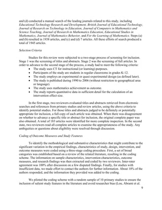 9
and (d) conducted a manual search of the leading journals related to this study, including
Educational Technology Research and Development, British Journal of Educational Technology,
Journal of Research on Technology in Education, Journal of Computers in Mathematics and
Science Teaching, Journal of Research in Mathematics Education, Educational Studies in
Mathematics, Journal of Mathematics Behavior, and For the Learning of Mathematics. Steps (a)
and (b) resulted in 1938 articles, and (c) and (d) 7 articles. All these efforts of search produced a
total of 1945 articles.
Selection Criteria
Studies for this review were subjected to a two-stage process of screening for inclusion.
Stage 1 was the screening of titles and abstracts. Stage 2 was the screening of full articles. In
order to advance to the second stage of the process, a study had to meet the following criteria:
• The study uses CT for instructional (or learning) purposes.
• Participants of the study are students in regular classrooms in grades K-12.
• The study employs an experimental or quasi-experimental design (as defined later).
• The study is published during 1990 to 2006 (without restriction to geographical area
or language).
• The study uses mathematics achievement as outcome.
• The study reports quantitative data in sufficient detail for the calculation of an
intervention effect size.
In the first stage, two reviewers evaluated titles and abstracts retrieved from electronic
searches and references from primary studies and review articles, using the above criteria to
identify potential studies. For those titles and abstracts judged to be definitely or potentially
appropriate for inclusion, a full copy of each article was obtained. When there was disagreement
on whether to advance a specific title or abstract for inclusion, the original complete paper was
also obtained. A total of 183 articles were identified for more complete inspection. In the second
state, two reviewers read all complete articles to examine the appropriateness of the study. Any
ambiguities or questions about eligibility were resolved through discussion.
Coding of Outcome Measures and Study Features
To identify the methodological and substantive characteristics that might contribute to the
significant variation in the empirical findings, characteristics of study, design, intervention, and
outcome measures were coded using a three-stage coding procedure. First, a set of broad
categories was established based on a review of the related literature, resulting in the coding
scheme. The information on sample characteristics, intervention characteristics, outcome
measures, and research findings was then extracted and coded by two reviewers. Inter-rater
agreement was 100% after discussion on a few disputed findings. Finally, for studies with
insufficient data, we made effort to contact the authors for further information. About 10% of the
authors responded, and the information they provided was added to the coding.
We piloted the coding scheme with a random sample of 10 primary studies to ensure the
inclusion of salient study features in the literature and avoid researcher bias (Lou, Abrami et al.
 