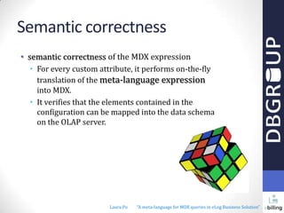Semantic correctness
• semantic correctness of the MDX expression
• For every custom attribute, it performs on-the-fly
translation of the meta-language expression
into MDX.
• It verifies that the elements contained in the
configuration can be mapped into the data schema
on the OLAP server.

Laura Po

"A meta-language for MDX queries in eLog Business Solution"

 