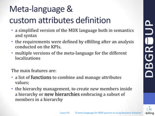 Meta-language &
custom attributes definition
• a simplified version of the MDX language both in semantics
and syntax
• the requirements were defined by eBilling after an analysis
conducted on the KPIs.
• multiple versions of the meta-language for the different
localizations
The main features are:
• a list of functions to combine and manage attributes
values;
• the hierarchy management, to create new members inside
a hierarchy or new hierarchies embracing a subset of
members in a hierarchy
Laura Po

"A meta-language for MDX queries in eLog Business Solution"

 