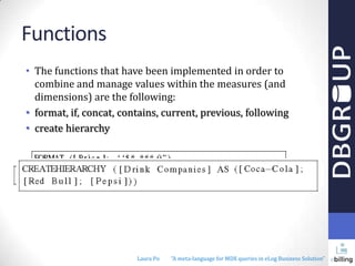 Functions
• The functions that have been implemented in order to
combine and manage values within the measures (and
dimensions) are the following:
• format, if, concat, contains, current, previous, following
• create hierarchy

Laura Po

"A meta-language for MDX queries in eLog Business Solution"

 
